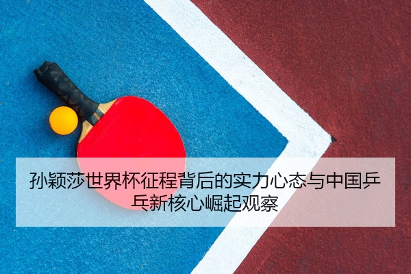 孙颖莎世界杯征程背后的实力心态与中国乒乓新核心崛起观察