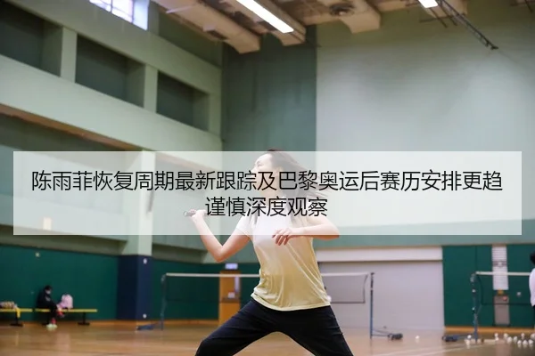 陈雨菲恢复周期最新跟踪及巴黎奥运后赛历安排更趋谨慎深度观察